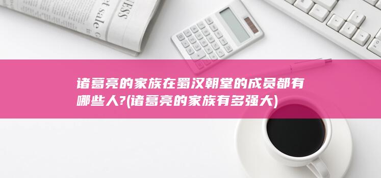 诸葛亮的家族在蜀汉朝堂的成员都有哪些人? (诸葛亮的家族有多强大)(图1)