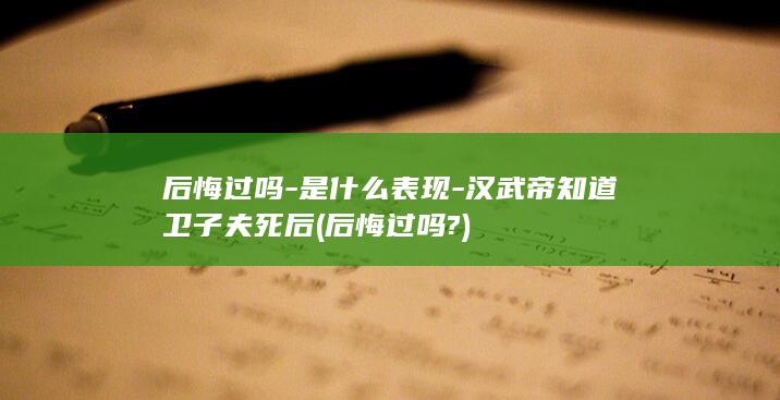 后悔过吗-是什么表现-汉武帝知道卫子夫死后 (后悔过吗?)(图1)