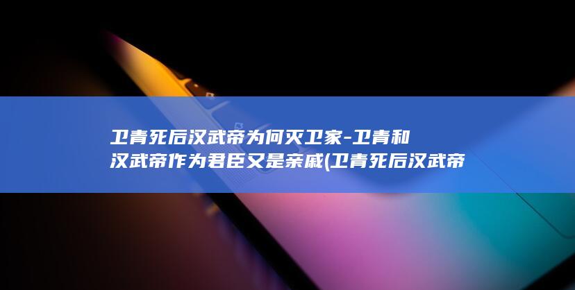 卫青死后汉武帝为何灭卫家-卫青和汉武帝作为君臣又是亲戚 (卫青死后汉武帝打匈奴屡战屡败)(图1)