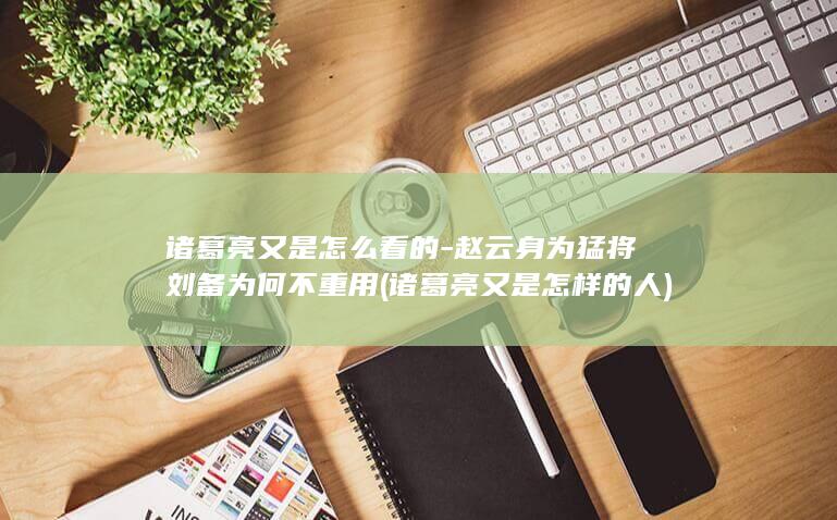 诸葛亮又是怎么看的-赵云身为猛将刘备为何不重用 (诸葛亮又是怎样的人)(图1)
