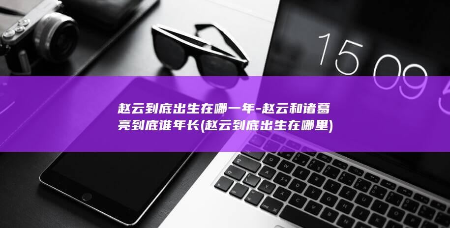 赵云到底出生在哪一年-赵云和诸葛亮到底谁年长 (赵云到底出生在哪里)(图1) 赵云到底出生在哪一年-赵云和诸葛亮到底谁年长 (赵云到底出生在哪里)(图1)