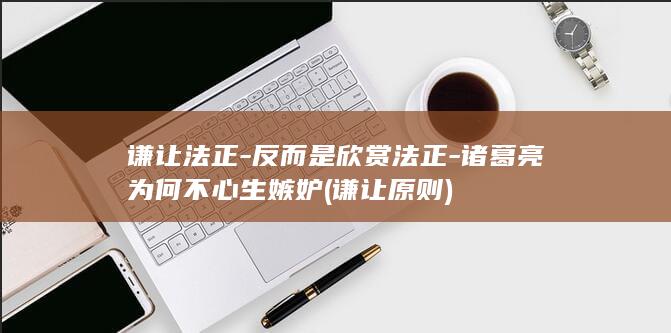 谦让法正-反而是欣赏法正-诸葛亮为何不心生嫉妒 (谦让原则)(图1)