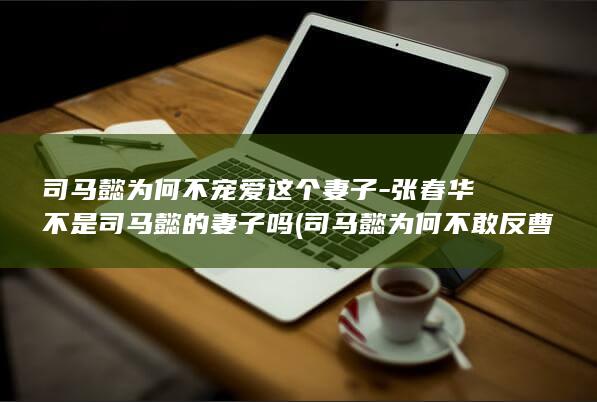 司马懿为何不宠爱这个妻子-张春华不是司马懿的妻子吗 (司马懿为何不敢反曹叡)(图1)