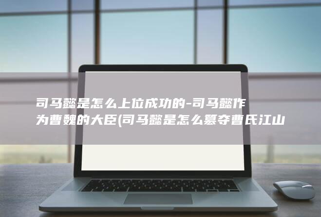 司马懿是怎么上位成功的-司马懿作为曹魏的大臣 (司马懿是怎么篡夺曹氏江山的)(图1)