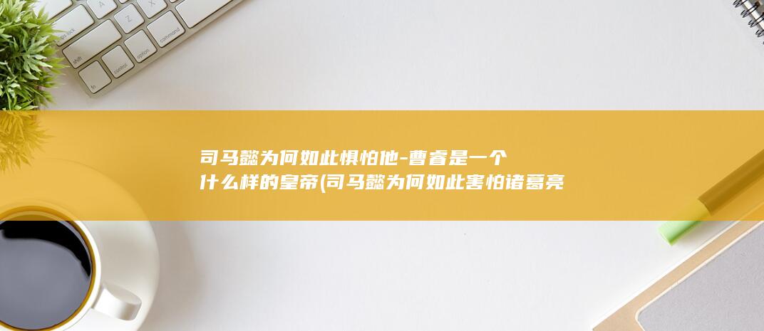 司马懿为何如此惧怕他-曹睿是一个什么样的皇帝 (司马懿为何如此害怕诸葛亮)(图1)