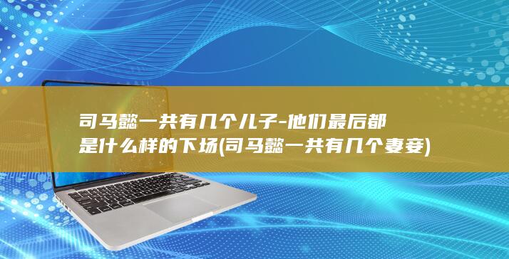 司马懿一共有几个儿子-他们最后都是什么样的下场 (司马懿一共有几个妻妾)(图1)