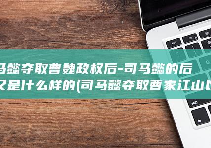 司马懿夺取曹魏政权后-司马懿的后代又是什么样的 (司马懿夺取曹家江山以后)(图1)