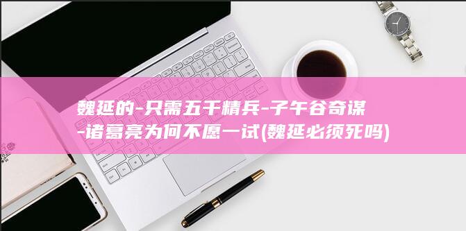 魏延的-只需五千精兵-子午谷奇谋-诸葛亮为何不愿一试 (魏延必须死吗)(图1)