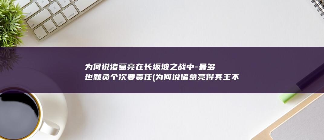 为何说诸葛亮在长坂坡之战中-最多也就负个次要责任 (为何说诸葛亮得其主不得其时)(图1)