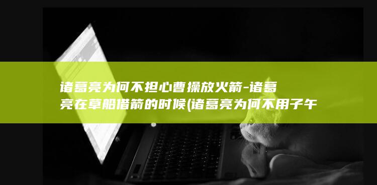 诸葛亮为何不担心曹操放火箭-诸葛亮在草船借箭的时候 (诸葛亮为何不用子午谷奇谋)(图1)