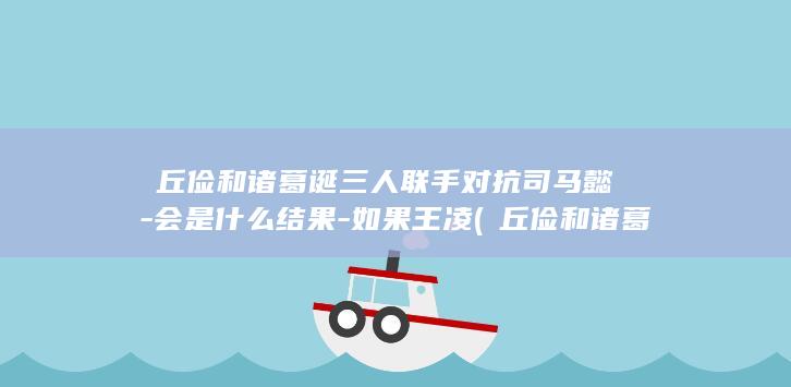 毌丘俭和诸葛诞三人联手对抗司马懿-会是什么结果-如果王凌 (毌丘俭和诸葛诞)(图1)