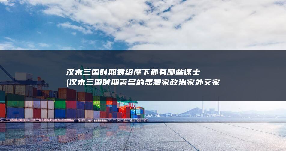 汉末三国时期袁绍麾下都有哪些谋士 (汉末三国时期著名的思想家政治家外交家有)(图1)