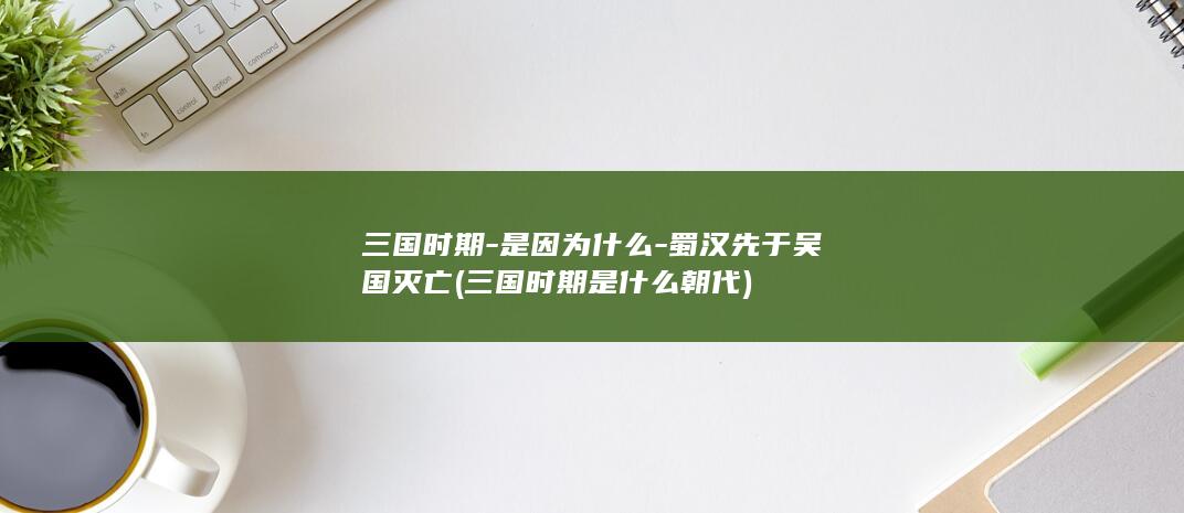 三国时期-是因为什么-蜀汉先于吴国灭亡 (三国时期是什么朝代)(图1)
