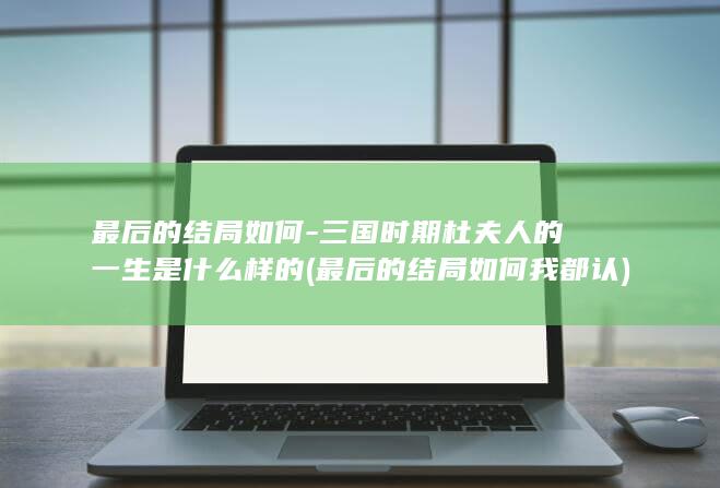最后的结局如何-三国时期杜夫人的一生是什么样的 (最后的结局如何我都认)(图1)