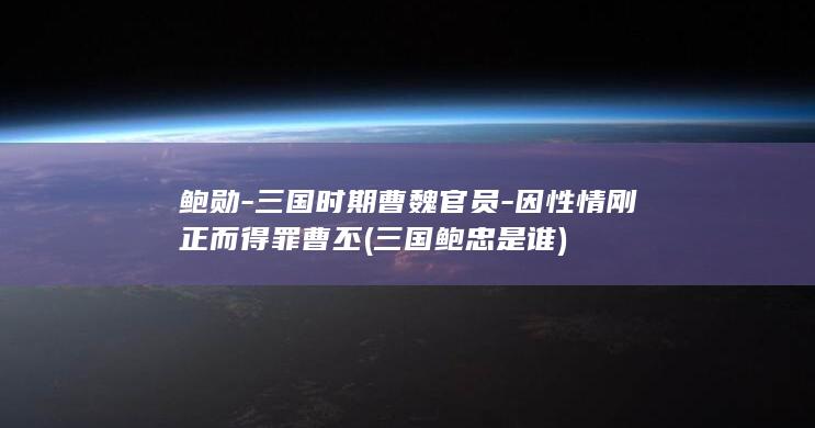 鲍勋-三国时期曹魏官员-因性情刚正而得罪曹丕 (三国鲍忠是谁)(图1)