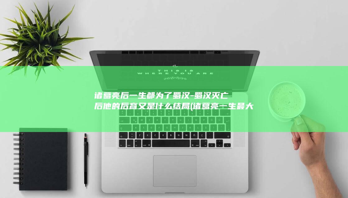 诸葛亮后一生都为了蜀汉-蜀汉灭亡后他的后裔又是什么结局 (诸葛亮一生最大的败笔)(图1)