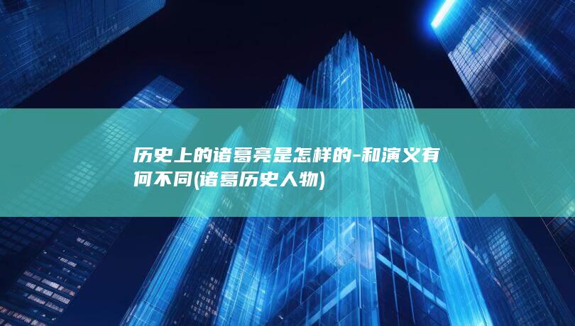 历史上的诸葛亮是怎样的-和演义有何不同 (诸葛历史人物)(图1)
