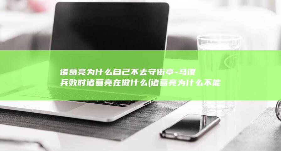 诸葛亮为什么自己不去守街亭-马谡兵败时诸葛亮在做什么 (诸葛亮为什么不能一统天下)(图1)