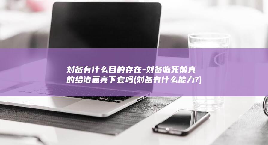刘备有什么目的存在-刘备临死前真的给诸葛亮下套吗 (刘备有什么能力?)(图1)