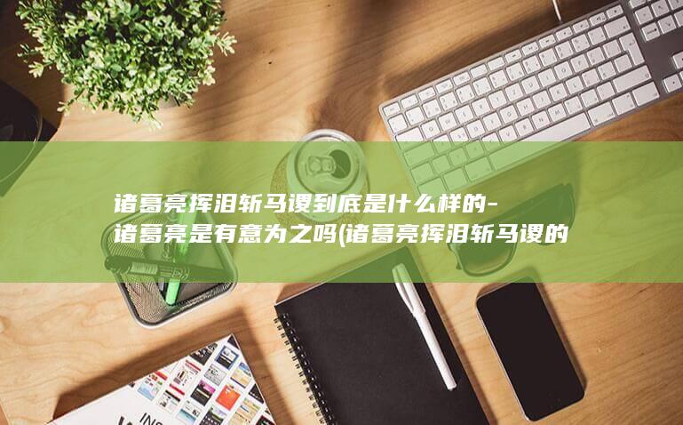 诸葛亮挥泪斩马谡到底是什么样的-诸葛亮是有意为之吗 (诸葛亮挥泪斩马谡的谡怎么读)(图1)