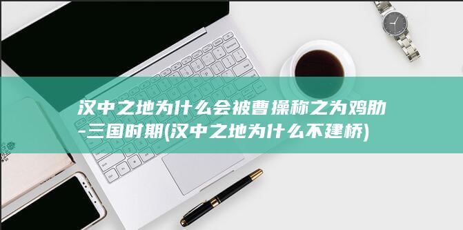 汉中之地为什么会被曹操称之为鸡肋-三国时期 (汉中之地为什么不建桥)(图1)