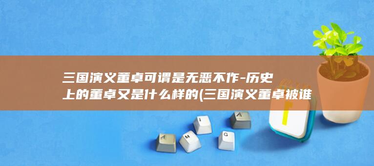 三国演义董卓可谓是无恶不作-历史上的董卓又是什么样的 (三国演义董卓被谁杀死的)(图1)