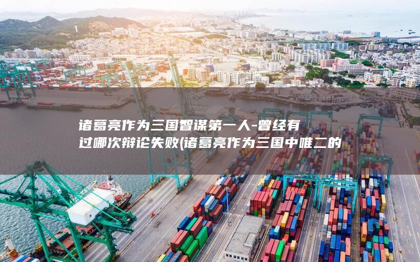 诸葛亮作为三国智谋第一人-曾经有过哪次辩论失败 (诸葛亮作为三国中唯二的军事家)(图1)