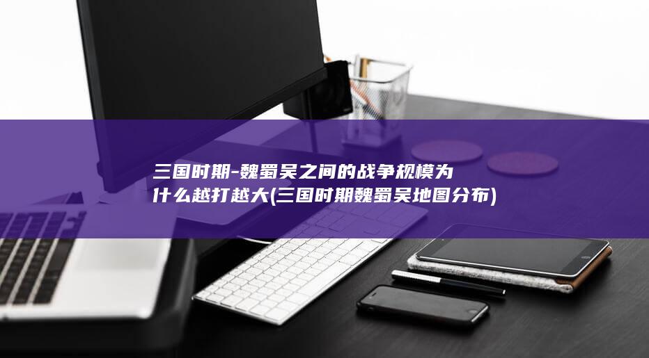 三国时期-魏蜀吴之间的战争规模为什么越打越大 (三国时期魏蜀吴地图分布)(图1)