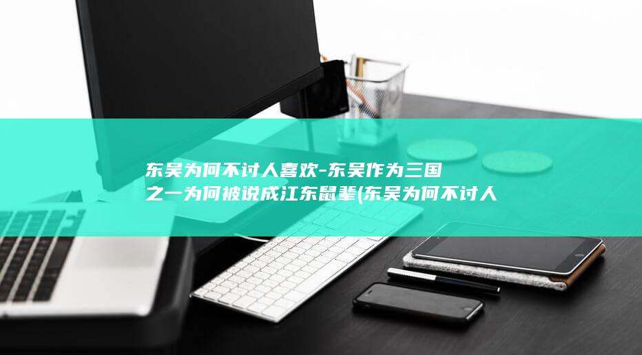东吴为何不讨人喜欢-东吴作为三国之一为何被说成江东鼠辈 (东吴为何不讨人喜欢)(图1)