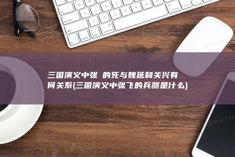 三国演义中张郃的死与魏延和关兴有何关系 (三国演义中张飞的兵器是什么)(图1)