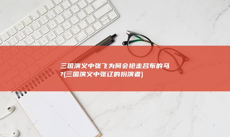 三国演义中张飞为何会抢走吕布的马? (三国演义中张辽的扮演者)(图1)