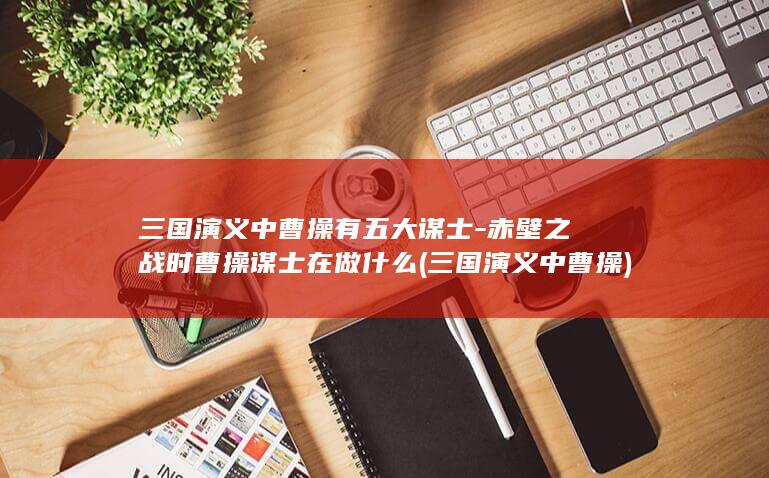 三国演义中曹操有五大谋士-赤壁之战时曹操谋士在做什么 (三国演义中曹操)(图1)