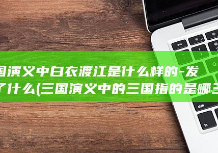 三国演义中白衣渡江是什么样的-发生了什么 (三国演义中的三国指的是哪三国)(图1)