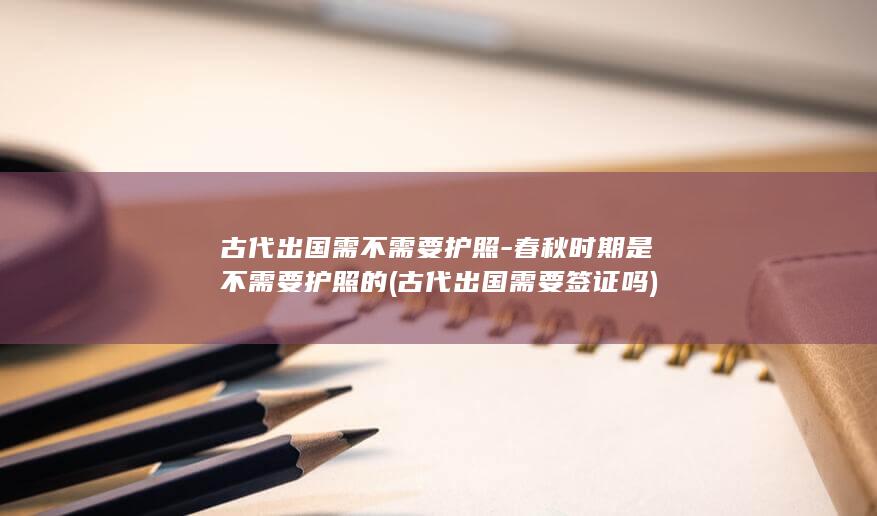 古代出国需不需要护照-春秋时期是不需要护照的 (古代出国需要签证吗)(图1)
