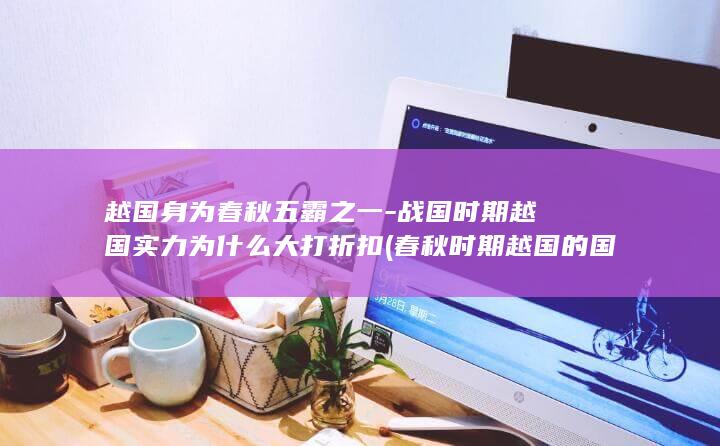 越国身为春秋五霸之一-战国时期越国实力为什么大打折扣 (春秋时期越国的国君是谁)(图1)