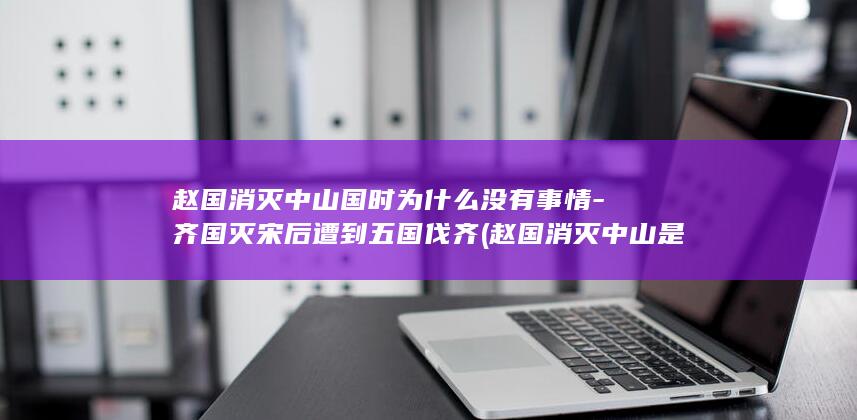 赵国消灭中山国时为什么没有事情-齐国灭宋后遭到五国伐齐 (赵国消灭中山是哪一年)(图1)