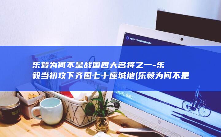 乐毅为何不是战国四大名将之一-乐毅当初攻下齐国七十座城池 (乐毅为何不是战国四大名将)(图1)