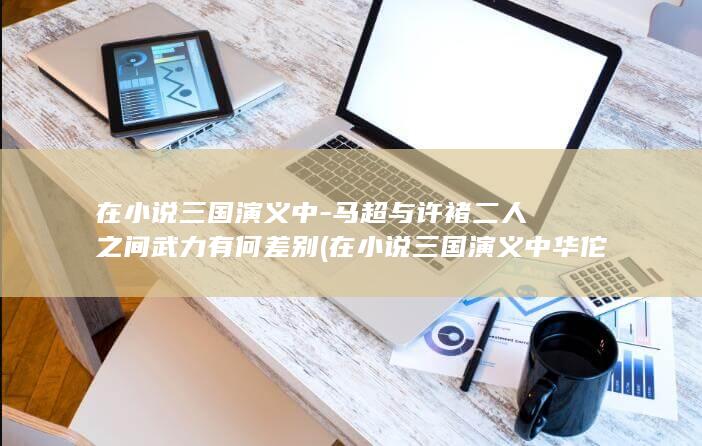 在小说三国演义中-马超与许褚二人之间武力有何差别 (在小说三国演义中华佗给曹操提出的治疗方案是开颅)(图1)