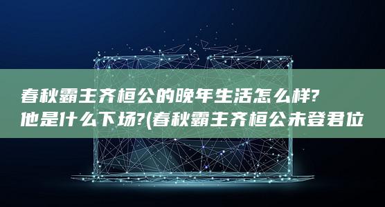 春秋霸主齐桓公的晚年生活怎么样?他是什么下场? (春秋霸主齐桓公未登君位前被称为公子小白)(图1)