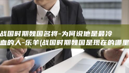 战国时期魏国名将-为何说他是最冷血的人-乐羊 (战国时期魏国是现在的哪里)(图1)