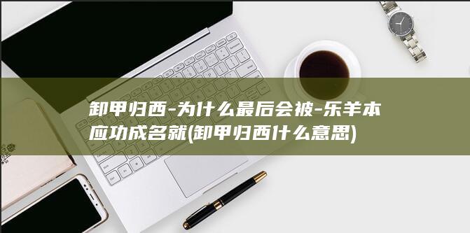 卸甲归西-为什么最后会被-乐羊本应功成名就 (卸甲归西什么意思)(图1)