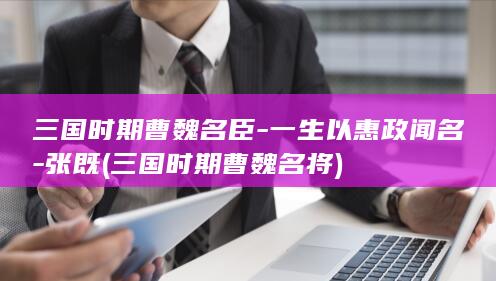 三国时期曹魏名臣-一生以惠政闻名-张既 (三国时期曹魏名将)(图1)