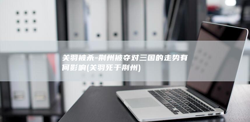 关羽被杀-荆州被夺对三国的走势有何影响 (关羽死于荆州)(图1)