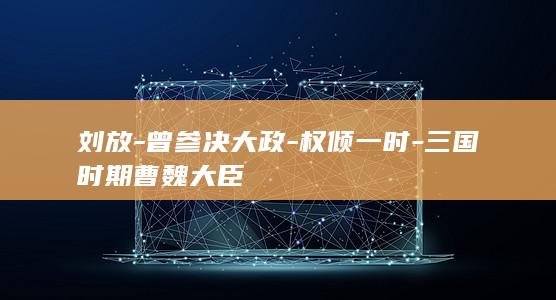 刘放-曾参决大政-权倾一时-三国时期曹魏大臣(图1)