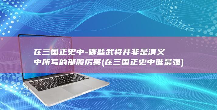在三国正史中-哪些武将并非是演义中所写的那般厉害 (在三国正史中谁最强)(图1)