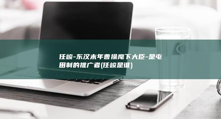 任峻-东汉末年曹操麾下大臣-是屯田制的推广者 (任峻是谁)(图1)