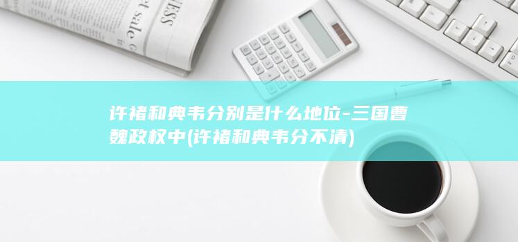 许褚和典韦分别是什么地位-三国曹魏政权中 (许褚和典韦分不清)(图1)