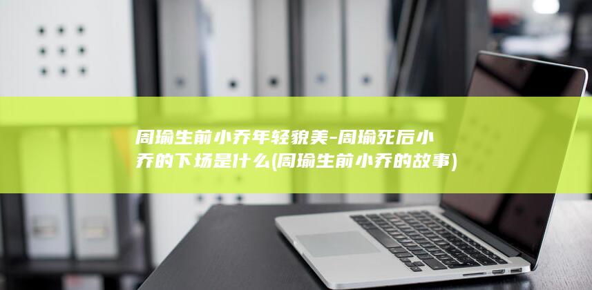 周瑜生前小乔年轻貌美-周瑜死后小乔的下场是什么 (周瑜生前小乔的故事)(图1)