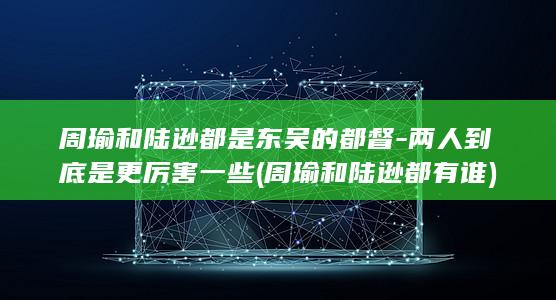 周瑜和陆逊都是东吴的都督-两人到底是更厉害一些 (周瑜和陆逊都有谁)(图1)