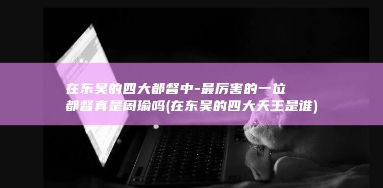 在东吴的四大都督中-最厉害的一位都督真是周瑜吗 (在东吴的四大天王是谁)(图1)